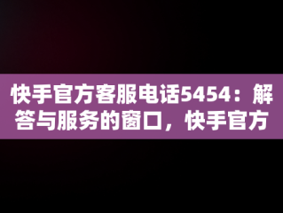 快手官方客服电话5454：解答与服务的窗口，快手官方客服电话24小时人工电话 