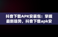 抖音下载APK安装包：掌握最新趋势，抖音下载apk安装包安装不了 