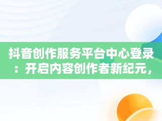 抖音创作服务平台中心登录：开启内容创作者新纪元，抖音创作服务平台登录入口手机 