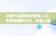 抖音PC端商家版登录入口：开启电商新纪元，抖音pc端商家版登录入口网址 