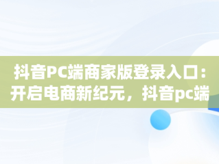 抖音PC端商家版登录入口：开启电商新纪元，抖音pc端商家版登录入口网址 