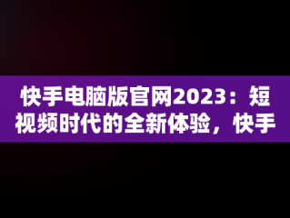 快手电脑版官网2023：短视频时代的全新体验，快手电脑版官网2023 