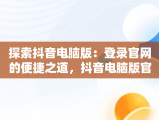 探索抖音电脑版：登录官网的便捷之道，抖音电脑版官网登录入口 