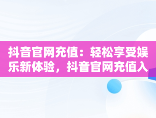 抖音官网充值：轻松享受娱乐新体验，抖音官网充值入口1:10 