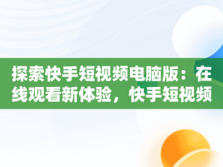 探索快手短视频电脑版：在线观看新体验，快手短视频电脑版在线观看免费 