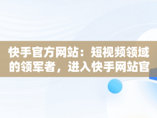 快手官方网站：短视频领域的领军者，进入快手网站官方网站 