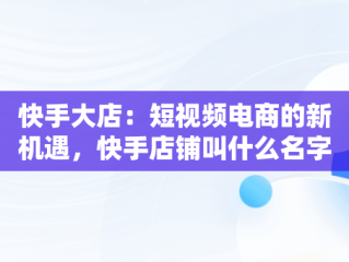 快手大店：短视频电商的新机遇，快手店铺叫什么名字 