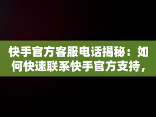 快手官方客服电话揭秘：如何快速联系快手官方支持，快手官方客服电话号码是什么? 