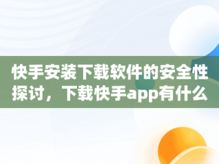 快手安装下载软件的安全性探讨，下载快手app有什么用 