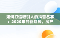 如何打造吸引人的抖音名字：2020年的新趋势，房产抖音名字怎么写吸引人 