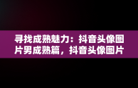 寻找成熟魅力：抖音头像图片男成熟篇，抖音头像图片男 暖心 