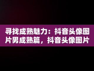 寻找成熟魅力：抖音头像图片男成熟篇，抖音头像图片男 暖心 