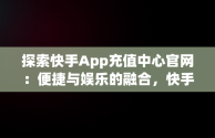 探索快手App充值中心官网：便捷与娱乐的融合，快手官方在线充值中心 