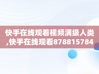 快手在线观看视频满级人类,快手在线观看8788157842158094265683027944766218