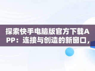 探索快手电脑版官方下载APP：连接与创造的新窗口，快手电脑版官方下载教程 