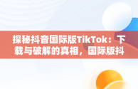 探秘抖音国际版TikTok：下载与破解的真相，国际版抖音tiktok破解教程 