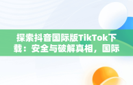 探索抖音国际版TikTok下载：安全与破解真相，国际版抖音tiktok破解教程 