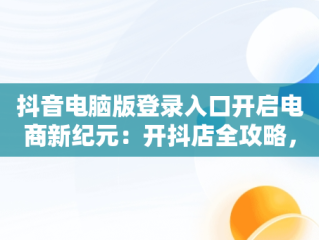 抖音电脑版登录入口开启电商新纪元：开抖店全攻略，电脑版抖音小店怎么登录 