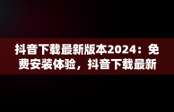 抖音下载最新版本2024：免费安装体验，抖音下载最新版本2024安装免费版平板ipad 