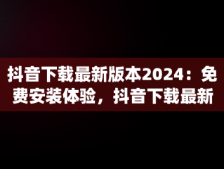 抖音下载最新版本2024：免费安装体验，抖音下载最新版本2024安装免费版平板ipad 