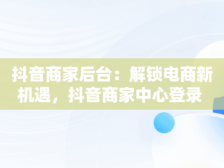 抖音商家后台：解锁电商新机遇，抖音商家中心登录 