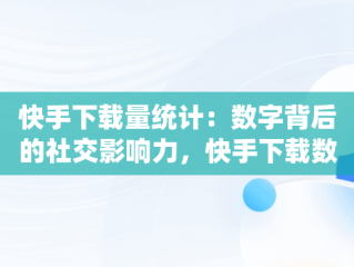 快手下载量统计：数字背后的社交影响力，快手下载数量已达上限是什么意思 