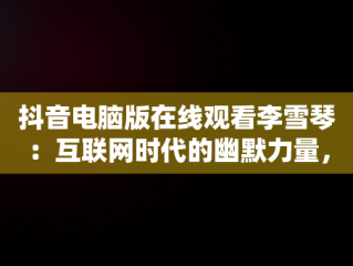 抖音电脑版在线观看李雪琴：互联网时代的幽默力量，抖音电脑版有没有 