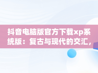抖音电脑版官方下载xp系统版：复古与现代的交汇，抖音app电脑版下载安装最新版 