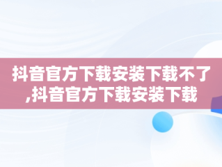 抖音官方下载安装下载不了,抖音官方下载安装下载