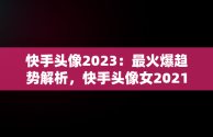 快手头像2023：最火爆趋势解析，快手头像女2021最火霸气 