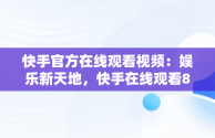 快手官方在线观看视频：娱乐新天地，快手在线观看87881578421580942656830.279.44766218 