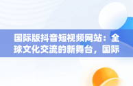 国际版抖音短视频网站：全球文化交流的新舞台，国际版抖音短视频app 