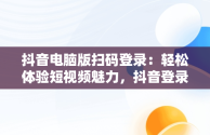 抖音电脑版扫码登录：轻松体验短视频魅力，抖音登录入口电脑版扫码登录不上 