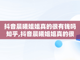 抖音晨曦姐姐真的很有钱吗知乎,抖音晨曦姐姐真的很有钱吗