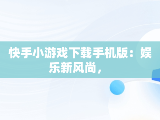 快手小游戏下载手机版：娱乐新风尚， 