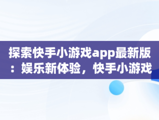 探索快手小游戏app最新版：娱乐新体验，快手小游戏app官网 