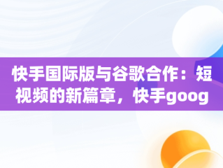 快手国际版与谷歌合作：短视频的新篇章，快手google版 