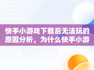 快手小游戏下载后无法玩的原因分析，为什么快手小游戏安装不了 
