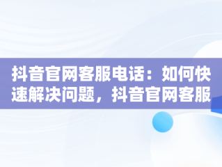 抖音官网客服电话：如何快速解决问题，抖音官网客服电话投诉 