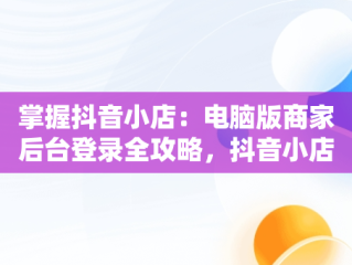 掌握抖音小店：电脑版商家后台登录全攻略，抖音小店商家登陆电脑版 