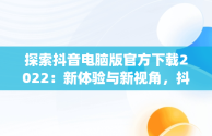 探索抖音电脑版官方下载2022：新体验与新视角，抖音app电脑版下载安装最新版 