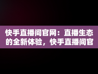 快手直播间官网：直播生态的全新体验，快手直播间官网是正品吗 
