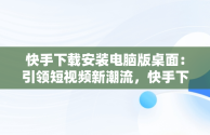 快手下载安装电脑版桌面：引领短视频新潮流，快手下载安装电脑版桌面不显示 