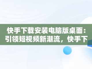快手下载安装电脑版桌面：引领短视频新潮流，快手下载安装电脑版桌面不显示 