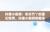 抖音小视频：宋文竹丫的魔幻世界，抖音小视频观看宋文竹丫丫的视频 