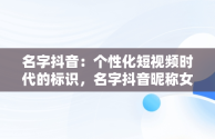 名字抖音：个性化短视频时代的标识，名字抖音昵称女 