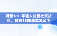 抖音18：年轻人的新社交货币，抖音1880版本怎么下载 