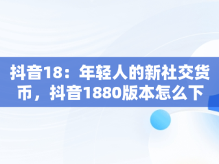 抖音18：年轻人的新社交货币，抖音1880版本怎么下载 