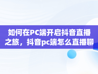 如何在PC端开启抖音直播之旅，抖音pc端怎么直播聊天室 