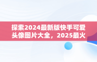 探索2024最新版快手可爱头像图片大全，2025最火微信头像 